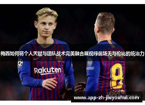 梅西如何将个人天赋与团队战术完美融合展现绿茵场无与伦比的统治力