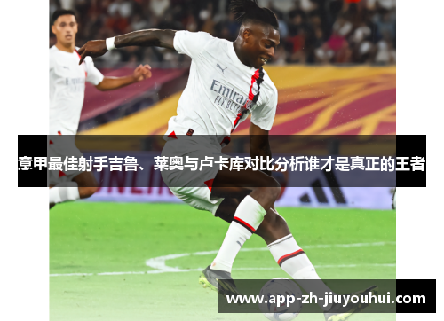 意甲最佳射手吉鲁、莱奥与卢卡库对比分析谁才是真正的王者