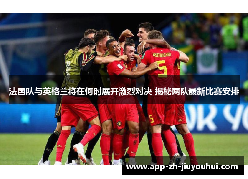 法国队与英格兰将在何时展开激烈对决 揭秘两队最新比赛安排
