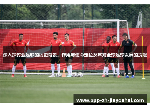 深入探讨亚足联的历史背景、作用与使命定位及其对全球足球发展的贡献