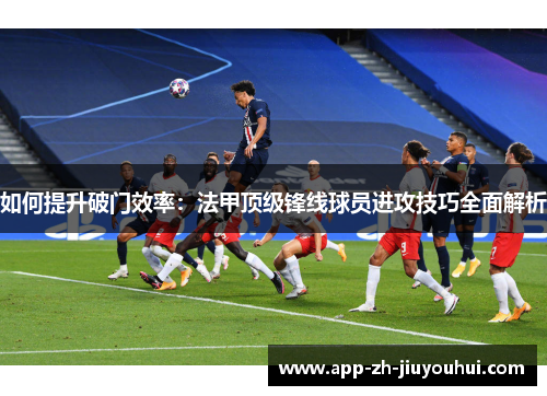 如何提升破门效率：法甲顶级锋线球员进攻技巧全面解析