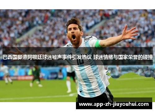 巴西国脚遭阿根廷球迷嘘声事件引发热议 球迷情绪与国家荣誉的碰撞