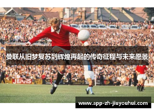 曼联从旧梦复苏到辉煌再起的传奇征程与未来愿景