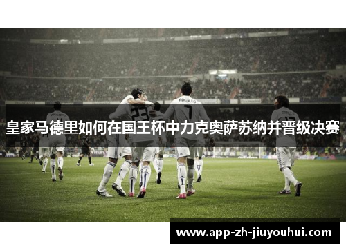 皇家马德里如何在国王杯中力克奥萨苏纳并晋级决赛 皇家马德里如何在国王杯中力克奥萨苏纳并晋级决赛