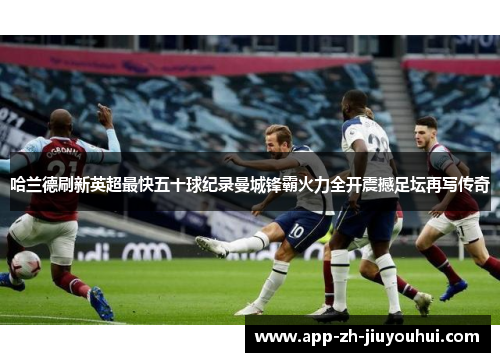 哈兰德刷新英超最快五十球纪录曼城锋霸火力全开震撼足坛再写传奇