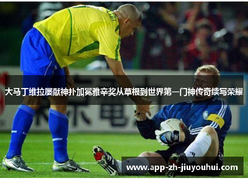 大马丁维拉屡献神扑加冕雅辛奖从草根到世界第一门神传奇续写荣耀 大马丁维拉屡献神扑加冕雅辛奖从草根到世界第一门神传奇续写荣耀