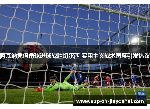阿森纳凭借角球进球战胜切尔西 实用主义战术再度引发热议